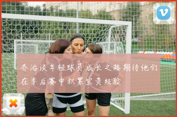 乔治谈年轻球员成长之路期待他们在季后赛中积累宝贵经验