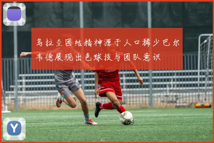 乌拉圭团结精神源于人口稀少巴尔韦德展现出色球技与团队意识