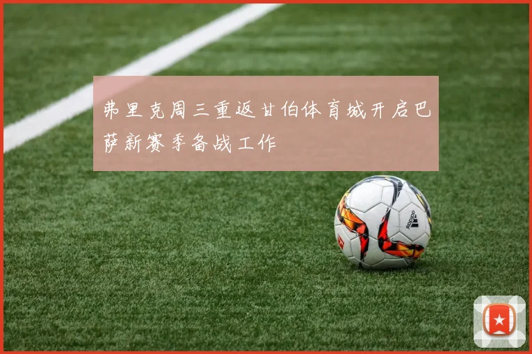 弗里克周三重返甘伯体育城开启巴萨新赛季备战工作