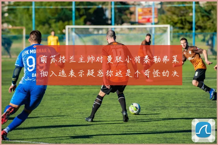 前苏格兰主帅对曼联小将泰勒弗莱彻入选表示疑惑称这是个奇怪的决定