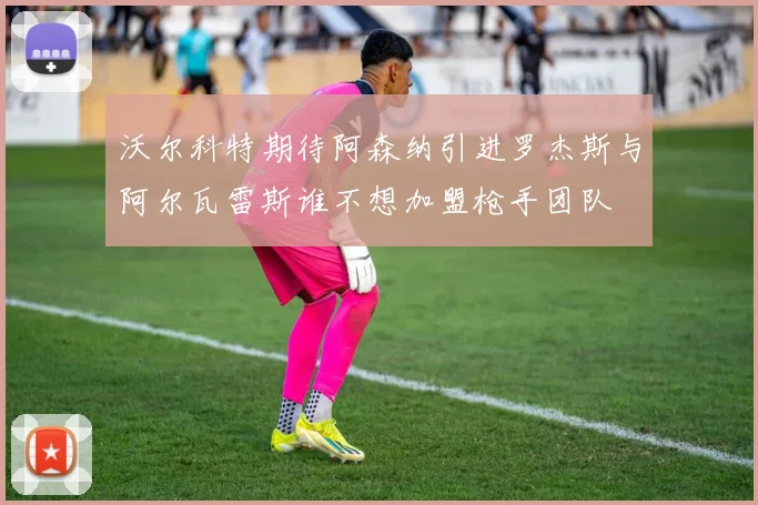 沃尔科特期待阿森纳引进罗杰斯与阿尔瓦雷斯谁不想加盟枪手团队