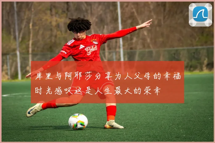 库里与阿耶莎分享为人父母的幸福时光感叹这是人生最大的荣幸