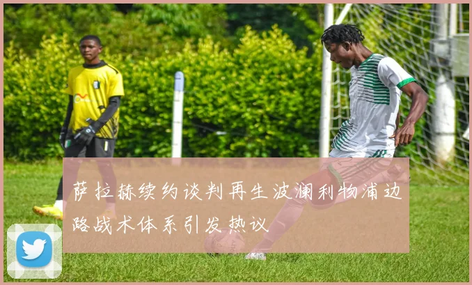 萨拉赫续约谈判再生波澜利物浦边路战术体系引发热议
