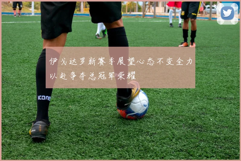 伊戈达罗新赛季展望心态不变全力以赴争夺总冠军荣耀