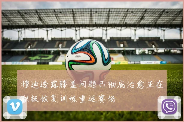 穆迪透露膝盖问题已彻底治愈正在积极恢复训练重返赛场