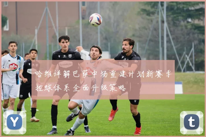 哈维详解巴萨中场重建计划新赛季控球体系全面升级策略