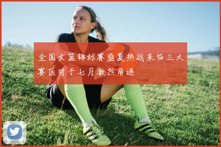 全国女篮锦标赛盛夏热战来临三大赛区将于七月激烈角逐