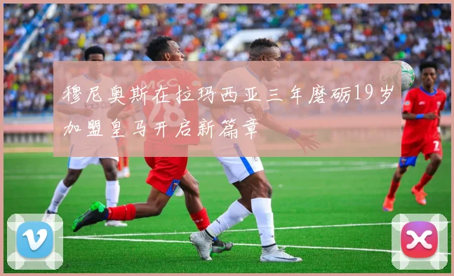 穆尼奥斯在拉玛西亚三年磨砺19岁加盟皇马开启新篇章