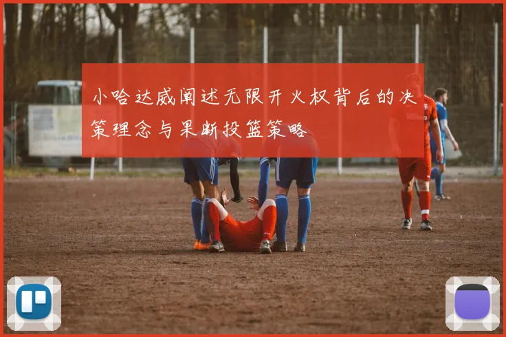 小哈达威阐述无限开火权背后的决策理念与果断投篮策略