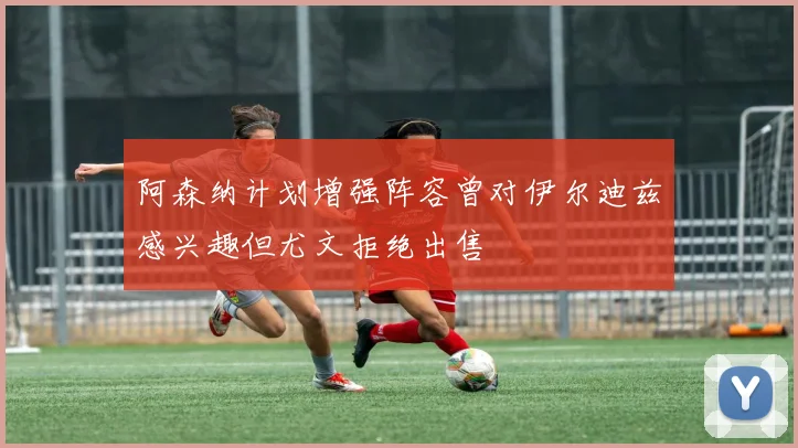 阿森纳计划增强阵容曾对伊尔迪兹感兴趣但尤文拒绝出售