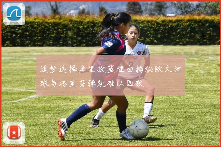 追梦选择库里投篮理由揭秘欧文控球与格里芬弹跳难以匹敌