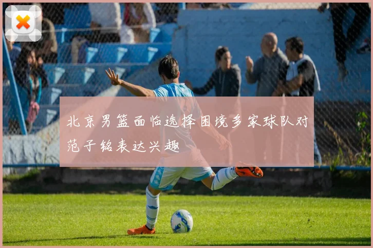北京男篮面临选择困境多家球队对范子铭表达兴趣