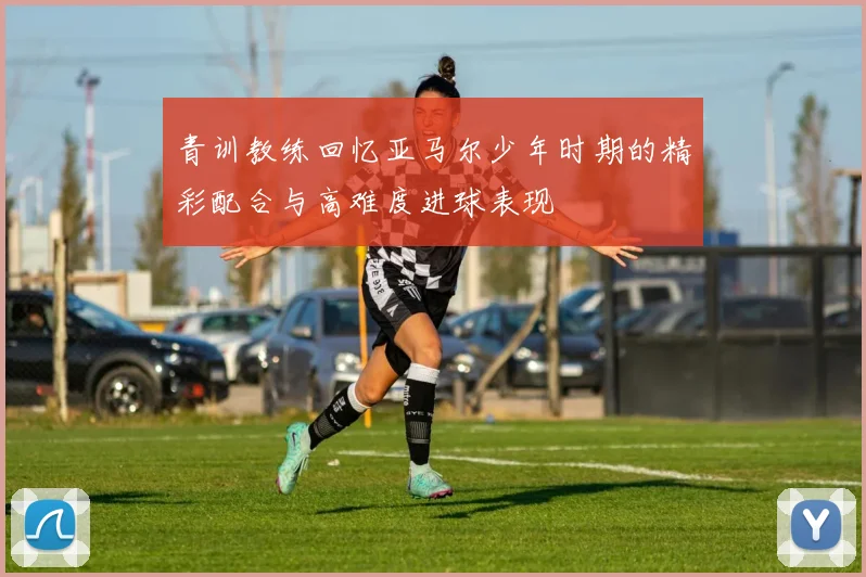 青训教练回忆亚马尔少年时期的精彩配合与高难度进球表现
