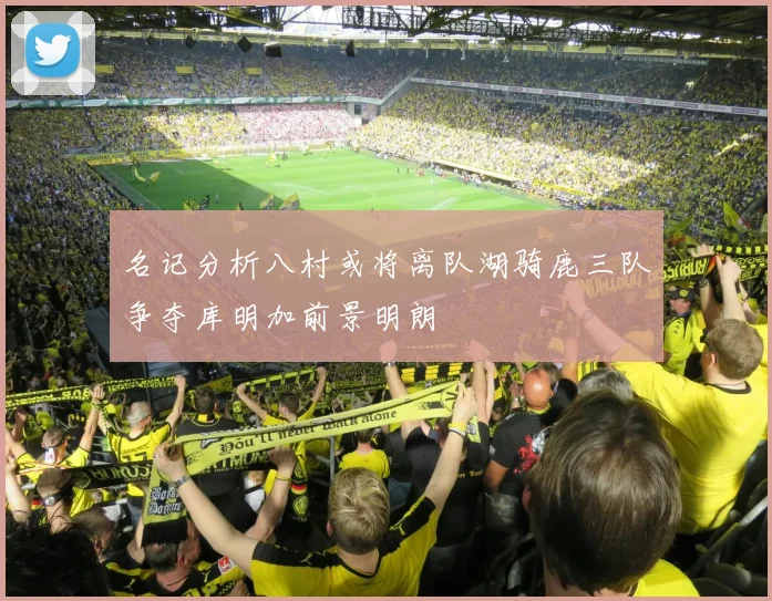 名记分析八村或将离队湖骑鹿三队争夺库明加前景明朗