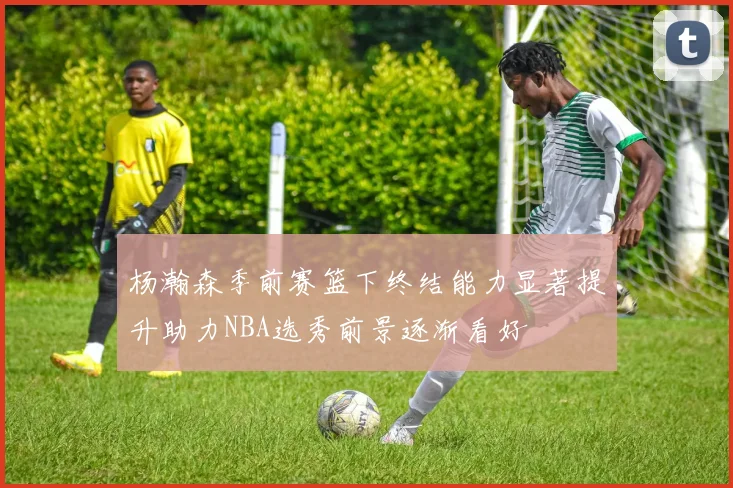 杨瀚森季前赛篮下终结能力显著提升助力NBA选秀前景逐渐看好