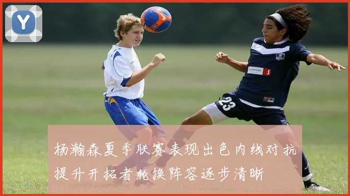 杨瀚森夏季联赛表现出色内线对抗提升开拓者轮换阵容逐步清晰