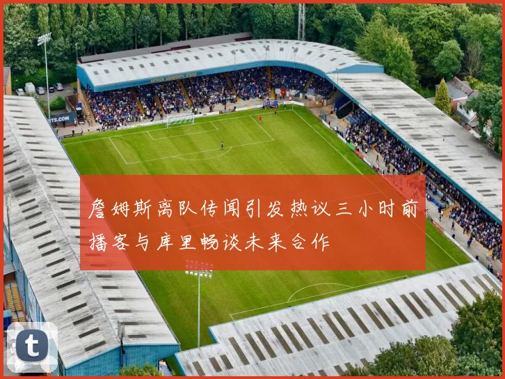 詹姆斯离队传闻引发热议三小时前播客与库里畅谈未来合作