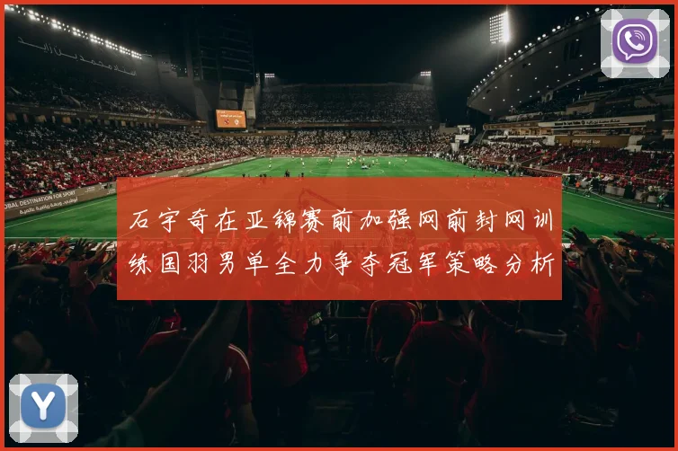 石宇奇在亚锦赛前加强网前封网训练国羽男单全力争夺冠军策略分析