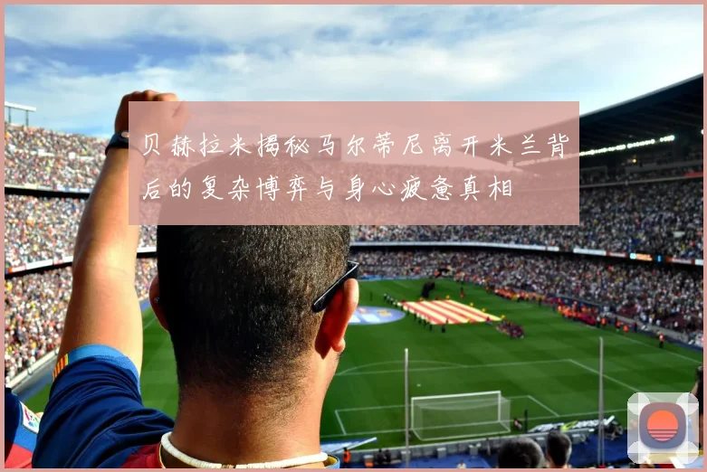 贝赫拉米揭秘马尔蒂尼离开米兰背后的复杂博弈与身心疲惫真相