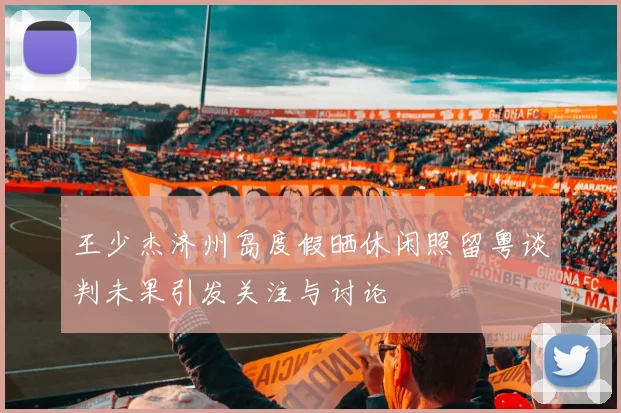 王少杰济州岛度假晒休闲照留粤谈判未果引发关注与讨论