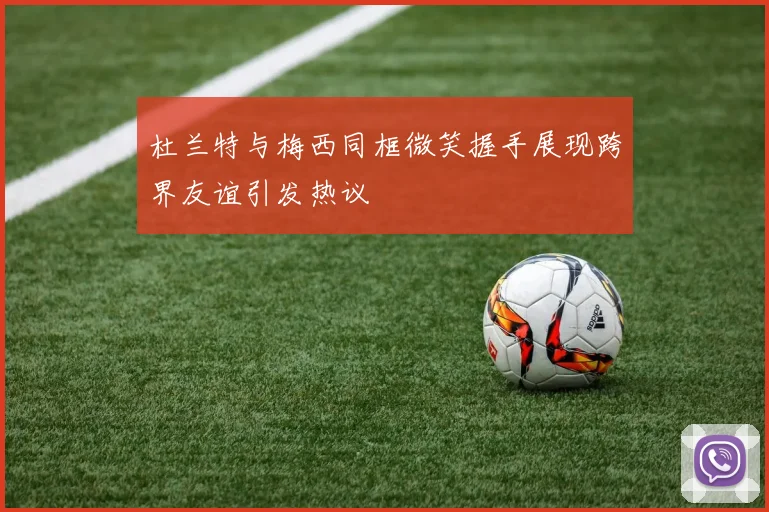 杜兰特与梅西同框微笑握手展现跨界友谊引发热议