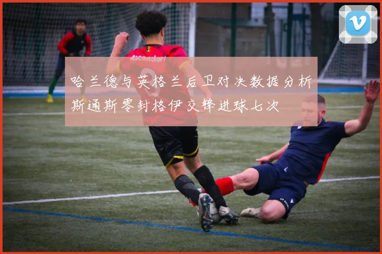 哈兰德与英格兰后卫对决数据分析斯通斯零封格伊交锋进球七次