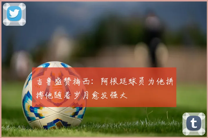 吉鲁盛赞梅西：阿根廷球员为他拼搏他随着岁月愈发强大