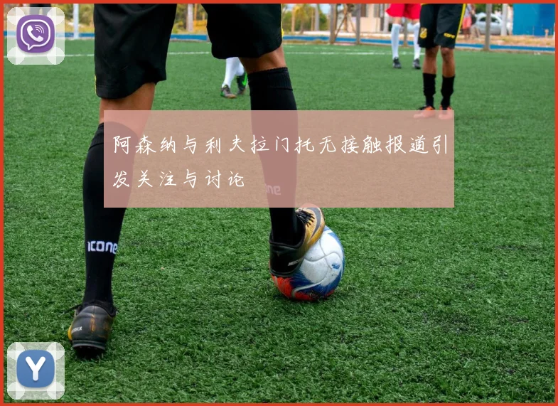 阿森纳与利夫拉门托无接触报道引发关注与讨论